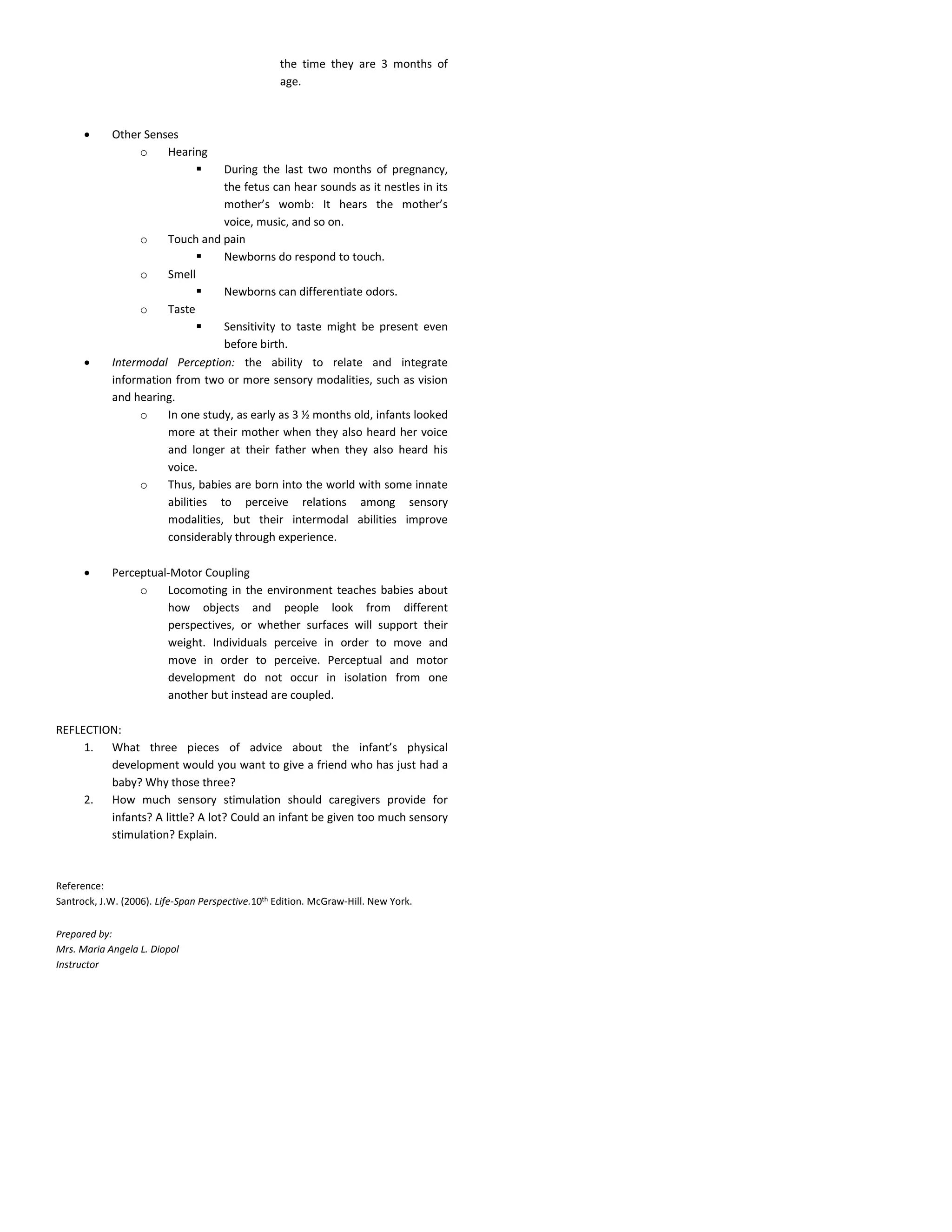 the time they are 3 months of
age.
 Other Senses
o Hearing
 During the last two months of pregnancy,
the fetus can hear sounds as it nestles in its
mother’s womb: It hears the mother’s
voice, music, and so on.
o Touch and pain
 Newborns do respond to touch.
o Smell
 Newborns can differentiate odors.
o Taste
 Sensitivity to taste might be present even
before birth.
 Intermodal Perception: the ability to relate and integrate
information from two or more sensory modalities, such as vision
and hearing.
o In one study, as early as 3 ½ months old, infants looked
more at their mother when they also heard her voice
and longer at their father when they also heard his
voice.
o Thus, babies are born into the world with some innate
abilities to perceive relations among sensory
modalities, but their intermodal abilities improve
considerably through experience.
 Perceptual-Motor Coupling
o Locomoting in the environment teaches babies about
how objects and people look from different
perspectives, or whether surfaces will support their
weight. Individuals perceive in order to move and
move in order to perceive. Perceptual and motor
development do not occur in isolation from one
another but instead are coupled.
REFLECTION:
1. What three pieces of advice about the infant’s physical
development would you want to give a friend who has just had a
baby? Why those three?
2. How much sensory stimulation should caregivers provide for
infants? A little? A lot? Could an infant be given too much sensory
stimulation? Explain.
Reference:
Santrock, J.W. (2006). Life-Span Perspective.10th Edition. McGraw-Hill. New York.
Prepared by:
Mrs. Maria Angela L. Diopol
Instructor
 