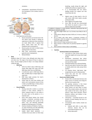 sensations.
 Lateralization – specialization of function in
one hemisphere of the cerebral cortex or
the other.
o Early Experience and the Brain
 Neural connections are formed early in life.
The infant’s brain literally is waiting for
experiences to determine how connections
are made. Before birth, it appears that
genes mainly direct how the brain
establishes basic wiring patterns.
 Neurons grow and travel to distant places
awaiting further instructions.
 After birth, environmental experiences
guide the brain’s development.
 Michael Rehbein
 Sleep
Newborns sleep 16-17 hours a day, although some sleep more
and others less. The range is from about 10 hours to about 21
hours, and the longest period of sleep is not always between
11PM and 7AM.
o REM Sleep
 Half of an infant’s sleep is REM sleep, and
infants often begin their sleep cycle with
REM sleep rather than non-REM sleep.
 3 months-time spent in REM sleep falls to
40%, and REM sleep no longer begins their
sleep cycle.
 REM sleep might promote the brain’s
development in infancy.
 Infants sleep far more than children and
adults, and a much greater amount of time
is taken up by REM sleep in infancy that at
any other point in the life span.
o Shared Sleeping
 Sharing a bed with a mother is a common
practice in many cultures, whereas in
others, newborns sleep in a crib, either in
the same room as the parents, or in a
separate room.
 Some child experts believe that shared
sleeping is beneficial, promoting breast
feeding, responding more quickly to the
baby’s cries, and detecting potentially
dangerous breathing pauses in the baby.
 American Academy of Pediatrics Task Force
on Infant Positioning and SIDS (AAPTFIPS)
(2002) discourages shared sleeping.
 Sudden Infant Death Syndrome – a
condition that occurs when an infant stops
breathing, usually during the night, and
suddenly dies without an apparent cause.
 It is recommended that the infant’s
bedding provide firm support and cribs
should have side rails.
o SIDS
 Highest cause of infant death in the US
with nearly 3,000 infant deaths annually
attributed to SIDS.
 Risk is highest at 4-6 weeks of age.
 Since 1992, the AAP has recommended
that infants be placed to sleep on their
backs to reduce the risk of SIDS.
In addition to sleeping in a prone position, researchers have found that the
following are risk factors for SIDS:
 Low birth weight infants are 5 to 10 times more likely to die of
SIDS.
 Infants whose siblings have died of SIDS are 2-4 times as likely to
die of it.
 6% of infants with sleep apnea, a temporary cessation of
breathing in which the airway is completely blocked, usually 10
seconds or longer, die of SIDS.
 More common in lower socioeconomic status.
 More common in infants who are passively exposed to cigarette
smoke.
 More common if infants sleep in soft bedding.
 Nutrition
o Nutritional Needs and Eating Behavior
 From birth to 1 year, human infants nearly
triple their weight and increase their length
by 50%.
 Nutritionists recommend that infants
consume approximately 50 calories/day for
each pound they weigh.
 Scheduled feeding versus demand feeding
 Does the same type of nutrition that makes
us healthy adults also make young infants
healthy?
 For growing infants, high-calorie, high-
energy foods are part of a balanced diet.
 French fries were the most common
vegetables the babies ate.
o Breast versus Bottle Feeding
 Human milk or an alternative formula is the
baby’s source of nutrients and energy for
the first 4 to 6 months of life.
 The growing consensus is that breast
feeding is better for the baby’s health.
 Which women are least likely to breast
feed? They include mothers who work full
time outside of the home, under age 25,
without a high school education, African
American mothers, and mothers in low-
income circumstances.
 Intervention – counseling focused on the
benefits of breast feeding; free loan of a
breast pump.
 Circumstances when mothers should not
breast feed:
1. Infected with AIDS or some other
infectious disease that can be
transmitted through her milk.
2. Active tuberculosis
 
