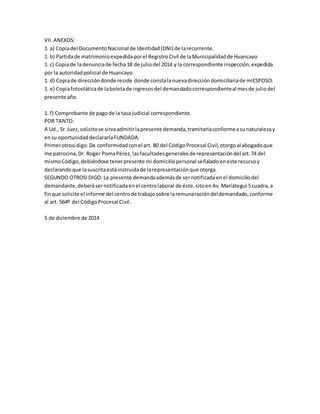 VII.ANEXOS:
1. a) Copiadel DocumentoNacional de Identidad(DNI) de larecurrente.
1. b) Partidade matrimonioexpedidaporel RegistroCivil de laMunicipalidadde Huancayo
1. c) Copiade ladenunciade fecha 18 de juliodel 2014 y la correspondiente inspección,expedida
por la autoridadpolicial de Huancayo
1. d) Copiade direccióndonde reside donde constalanuevadireccióndomiciliariade miESPOSO:
1. e) Copiafotostáticade laboletade ingresosdel demandadocorrespondienteal mesde juliodel
presente año.
1. f) Comprobante de pagode la tasa judicial correspondiente.
POR TANTO:
A Ud., Sr.Juez,solicitose sirvaadmitirlapresente demanda,tramitarlaconformeasunaturalezay
ensu oportunidaddeclararlaFUNDADA.
Primerotrosídigo:De conformidadconel art. 80 del CódigoProcesal Civil,otorgoal abogadoque
me patrocina,Dr. Roger PomaPérez,lasfacultadesgeneralesde representacióndel art.74 del
mismoCódigo,debiéndose tenerpresente mi domiciliopersonal señaladoeneste recursoy
declarandoque lasuscritaestáinstruidade larepresentaciónque otorga.
SEGUNDO OTROSIDIGO: La presente demandaademásde sernotificadaenel domiciliodel
demandante,deberásernotificadaenel centrolaboral de éste,sitoen Av. Mariátegui 5cuadra,a
finque solicite el informe del centrode trabajosobre laremuneracióndeldemandado,conforme
al art. 564º del CódigoProcesal Civil.
5 de diciembre de 2014
 