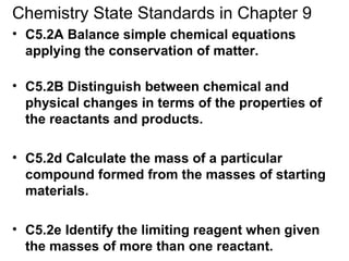 Chemistry State Standards in Chapter 9
• C5.2A Balance simple chemical equations
applying the conservation of matter.
• C5.2B Distinguish between chemical and
physical changes in terms of the properties of
the reactants and products.
• C5.2d Calculate the mass of a particular
compound formed from the masses of starting
materials.
• C5.2e Identify the limiting reagent when given
the masses of more than one reactant.
 