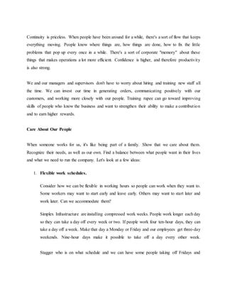 Continuity is priceless. When people have been around for a while, there's a sort of flow that keeps
everything moving. People know where things are, how things are done, how to fix the little
problems that pop up every once in a while. There's a sort of corporate "memory" about these
things that makes operations a lot more efficient. Confidence is higher, and therefore productivity
is also strong.
We and our managers and supervisors don't have to worry about hiring and training new staff all
the time. We can invest our time in generating orders, communicating positively with our
customers, and working more closely with our people. Training rupee can go toward improving
skills of people who know the business and want to strengthen their ability to make a contribution
and to earn higher rewards.
Care About Our People
When someone works for us, it's like being part of a family. Show that we care about them.
Recognize their needs, as well as our own. Find a balance between what people want in their lives
and what we need to run the company. Let's look at a few ideas:
1. Flexible work schedules.
Consider how we can be flexible in working hours so people can work when they want to.
Some workers may want to start early and leave early. Others may want to start later and
work later. Can we accommodate them?
Simplex Infrastructure are installing compressed work weeks. People work longer each day
so they can take a day off every week or two. If people work four ten-hour days, they can
take a day off a week. Make that day a Monday or Friday and our employees get three-day
weekends. Nine-hour days make it possible to take off a day every other week.
Stagger who is on what schedule and we can have some people taking off Fridays and
 