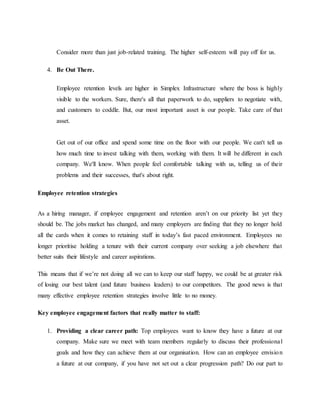 Consider more than just job-related training. The higher self-esteem will pay off for us.
4. Be Out There.
Employee retention levels are higher in Simplex Infrastructure where the boss is highly
visible to the workers. Sure, there's all that paperwork to do, suppliers to negotiate with,
and customers to coddle. But, our most important asset is our people. Take care of that
asset.
Get out of our office and spend some time on the floor with our people. We can't tell us
how much time to invest talking with them, working with them. It will be different in each
company. We'll know. When people feel comfortable talking with us, telling us of their
problems and their successes, that's about right.
Employee retention strategies
As a hiring manager, if employee engagement and retention aren’t on our priority list yet they
should be. The jobs market has changed, and many employers are finding that they no longer hold
all the cards when it comes to retaining staff in today’s fast paced environment. Employees no
longer prioritise holding a tenure with their current company over seeking a job elsewhere that
better suits their lifestyle and career aspirations.
This means that if we’re not doing all we can to keep our staff happy, we could be at greater risk
of losing our best talent (and future business leaders) to our competitors. The good news is that
many effective employee retention strategies involve little to no money.
Key employee engagement factors that really matter to staff:
1. Providing a clear career path: Top employees want to know they have a future at our
company. Make sure we meet with team members regularly to discuss their professional
goals and how they can achieve them at our organisation. How can an employee envision
a future at our company, if you have not set out a clear progression path? Do our part to
 