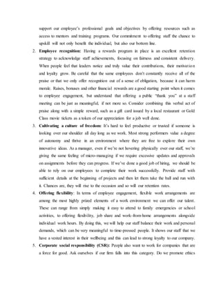 support our employee’s professional goals and objectives by offering resources such as
access to mentors and training programs. Our commitment to offering staff the chance to
upskill will not only benefit the individual, but also our bottom line.
2. Employee recognition: Having a rewards program in place is an excellent retention
strategy to acknowledge staff achievements, focusing on fairness and consistent delivery.
When people feel that leaders notice and truly value their contributions, their motivation
and loyalty grow. Be careful that the same employees don’t constantly receive all of the
praise or that we only offer recognition out of a sense of obligation, because it can harm
morale. Raises, bonuses and other financial rewards are a good starting point when it comes
to employee engagement, but understand that offering a public “thank you” at a staff
meeting can be just as meaningful, if not more so. Consider combining this verbal act of
praise along with a simple reward, such as a gift card issued by a local restaurant or Gold
Class movie tickets as a token of our appreciation for a job well done.
3. Cultivating a culture of freedom: It’s hard to feel productive or trusted if someone is
looking over our shoulder all day long as we work. Most strong performers value a degree
of autonomy and thrive in an environment where they are free to explore their own
innovative ideas. As a manager, even if we’re not hovering physically over our staff, we’re
giving the same feeling of micro-managing if we require excessive updates and approvals
on assignments before they can progress. If we’ve done a good job of hiring, we should be
able to rely on our employees to complete their work successfully. Provide staff with
sufficient details at the beginning of projects and then let them take the ball and run with
it. Chances are, they will rise to the occasion and so will our retention rates.
4. Offering flexibility: In terms of employee engagement, flexible work arrangements are
among the most highly prized elements of a work environment we can offer our talent.
These can range from simply making it easy to attend to family emergencies or school
activities, to offering flexibility, job share and work-from-home arrangements alongside
individual work hours. By doing this, we will help our staff balance their work and personal
demands, which can be very meaningful to time-pressed people. It shows our staff that we
have a vested interest in their wellbeing and this can lead to strong loyalty to our company.
5. Corporate social responsibility (CSR): People also want to work for companies that are
a force for good. Ask ourselves if our firm falls into this category. Do we promote ethics
 