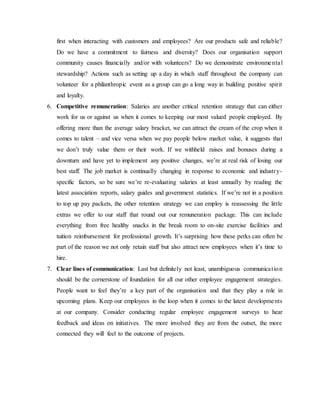 first when interacting with customers and employees? Are our products safe and reliable?
Do we have a commitment to fairness and diversity? Does our organisation support
community causes financially and/or with volunteers? Do we demonstrate environmental
stewardship? Actions such as setting up a day in which staff throughout the company can
volunteer for a philanthropic event as a group can go a long way in building positive spirit
and loyalty.
6. Competitive remuneration: Salaries are another critical retention strategy that can either
work for us or against us when it comes to keeping our most valued people employed. By
offering more than the average salary bracket, we can attract the cream of the crop when it
comes to talent – and vice versa when we pay people below market value, it suggests that
we don’t truly value them or their work. If we withheld raises and bonuses during a
downturn and have yet to implement any positive changes, we’re at real risk of losing our
best staff. The job market is continually changing in response to economic and industry-
specific factors, so be sure we’re re-evaluating salaries at least annually by reading the
latest association reports, salary guides and government statistics. If we’re not in a position
to top up pay packets, the other retention strategy we can employ is reassessing the little
extras we offer to our staff that round out our remuneration package. This can include
everything from free healthy snacks in the break room to on-site exercise facilities and
tuition reimbursement for professional growth. It’s surprising how these perks can often be
part of the reason we not only retain staff but also attract new employees when it’s time to
hire.
7. Clear lines of communication: Last but definitely not least, unambiguous communication
should be the cornerstone of foundation for all our other employee engagement strategies.
People want to feel they’re a key part of the organisation and that they play a role in
upcoming plans. Keep our employees in the loop when it comes to the latest developments
at our company. Consider conducting regular employee engagement surveys to hear
feedback and ideas on initiatives. The more involved they are from the outset, the more
connected they will feel to the outcome of projects.
 