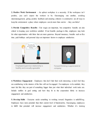 2. Positive Work Environment – An upbeat workplace is a necessity. If the workspace isn’t
positive, you can’t expect the workers to be. Encouraging one another, avoiding
micromanagement, giving positive feedback and ensuring criticism is constructive are all ways to
keep the environment a place where employees can do more than survive – they can thrive!
3. Provide Competitive Benefits – Fair wages are important, but competitive benefits are also
critical to keeping your workforce satisfied. If our benefits package is thin, employees may look
for other opportunities with firms that are more generous. Beyond insurance, benefits such as flex
time, paid holidays and personal days are important factors to employee satisfaction.
4. Workforce Engagement – Employees that don’t find their work interesting or don’t feel they
are contributing to the mission of the firm will not be engaged. For employees to be satisfied, they
must feel like they are part of something bigger than just what their individual work tasks are.
Include staffers in goal setting and how they fit in the corporation fabric to increase
engagement and satisfaction.
5. Develop Skills – Everyone needs something to working toward. Stagnation is unfulfilling.
Employees have more potential than their current level of functionality. Encouraging employees
to fulfill that potential will increase engagement and satisfaction. Whether it’s training
 
