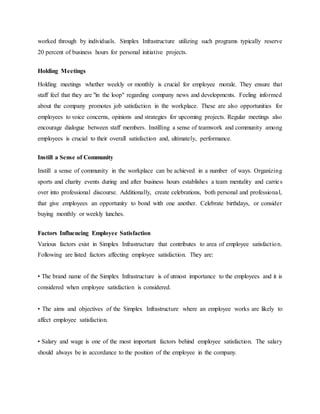 worked through by individuals. Simplex Infrastructure utilizing such programs typically reserve
20 percent of business hours for personal initiative projects.
Holding Meetings
Holding meetings whether weekly or monthly is crucial for employee morale. They ensure that
staff feel that they are "in the loop" regarding company news and developments. Feeling informed
about the company promotes job satisfaction in the workplace. These are also opportunities for
employees to voice concerns, opinions and strategies for upcoming projects. Regular meetings also
encourage dialogue between staff members. Instilling a sense of teamwork and community among
employees is crucial to their overall satisfaction and, ultimately, performance.
Instill a Sense of Community
Instill a sense of community in the workplace can be achieved in a number of ways. Organizing
sports and charity events during and after business hours establishes a team mentality and carries
over into professional discourse. Additionally, create celebrations, both personal and professional,
that give employees an opportunity to bond with one another. Celebrate birthdays, or consider
buying monthly or weekly lunches.
Factors Influencing Employee Satisfaction
Various factors exist in Simplex Infrastructure that contributes to area of employee satisfaction.
Following are listed factors affecting employee satisfaction. They are:
• The brand name of the Simplex Infrastructure is of utmost importance to the employees and it is
considered when employee satisfaction is considered.
• The aims and objectives of the Simplex Infrastructure where an employee works are likely to
affect employee satisfaction.
• Salary and wage is one of the most important factors behind employee satisfaction. The salary
should always be in accordance to the position of the employee in the company.
 