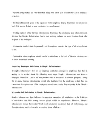 • Rewards and penalties are other important things that affect level of satisfaction of an employee
in his job.
• The kind of treatment given by the supervisor to the employee largely determines his satisfaction
level. It is always desired to treat employees in a good manner.
• Working methods of the Simplex Infrastructure determines the satisfactory level of an employee.
It is true that Simplex Infrastructure has its own working methods but some freedom should also
be given to the employees.
• It is essential to check that the personality of the employee matches the type of job being allotted
to him.
• Expectations of the employee should also be in accordance to the level of Simplex Infrastructure
in which he or she is working.
Improving Employee Satisfaction in Simplex Infrastructure
If Simplex Infrastructure does not see employee satisfaction amongst its employees then there is
nothing to be worried about. By following some steps, Simplex Infrastructure can improve
employee satisfaction. One of the best possible ways is to conduct a feedback program. During
this program, Simplex Infrastructure should take feedback from the employees so that they can
know what the requirements of the employees are and what exactly they are getting in the Simplex
Infrastructure.
Measuring Job Satisfaction in Simplex Infrastructure
Simplex Infrastructure face challenges in accurately measuring job satisfaction, as the definition
of satisfaction can differ among various people within an organization. However, Simplex
Infrastructure realize that workers' level of job satisfaction can impact their job performance, and
thus determining metrics is crucial to creating strong efficiency.
 