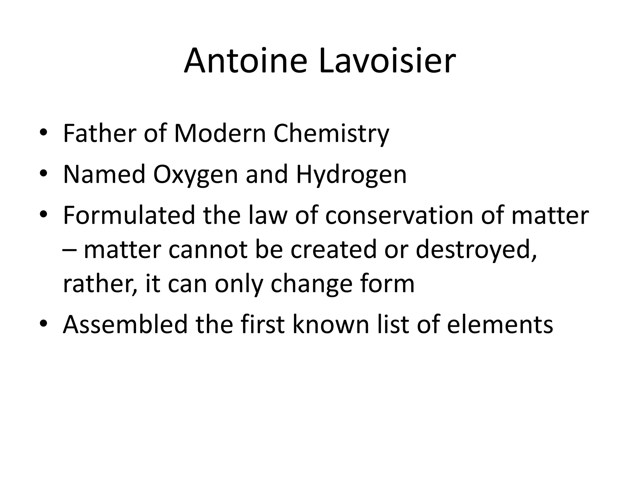Antoine Lavoisier
• Father of Modern Chemistry
• Named Oxygen and Hydrogen
• Formulated the law of conservation of matter
– matter cannot be created or destroyed,
rather, it can only change form
• Assembled the first known list of elements
 