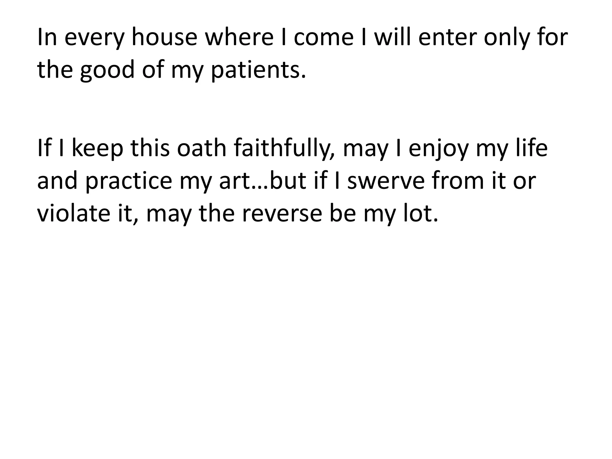 In every house where I come I will enter only for
the good of my patients.
If I keep this oath faithfully, may I enjoy my life
and practice my art…but if I swerve from it or
violate it, may the reverse be my lot.
 