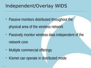 Independent/Overlay WIDS
• Passive monitors distributed throughout the
physical area of the wireless network
• Passively monitor wireless data independent of the
network core
• Multiple commercial offerings
• Kismet can operate in distributed mode
10
 