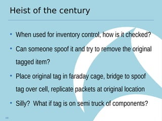 Heist of the century
• When used for inventory control, how is it checked?
• Can someone spoof it and try to remove the original
tagged item?
• Place original tag in faraday cage, bridge to spoof
tag over cell, replicate packets at original location
• Silly? What if tag is on semi truck of components?
100
 