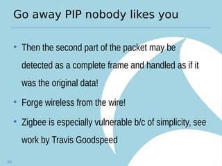 Go away PIP nobody likes you
• Then the second part of the packet may be
detected as a complete frame and handled as if it
was the original data!
• Forge wireless from the wire!
• Zigbee is especially vulnerable b/c of simplicity, see
work by Travis Goodspeed
103
 
