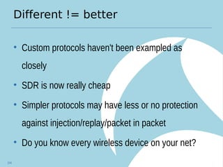 Different != better
• Custom protocols haven't been exampled as
closely
• SDR is now really cheap
• Simpler protocols may have less or no protection
against injection/replay/packet in packet
• Do you know every wireless device on your net?
104
 