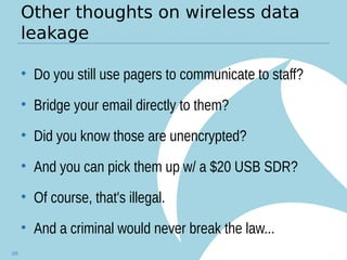 Other thoughts on wireless data
leakage
• Do you still use pagers to communicate to staff?
• Bridge your email directly to them?
• Did you know those are unencrypted?
• And you can pick them up w/ a $20 USB SDR?
• Of course, that's illegal.
• And a criminal would never break the law...
105
 