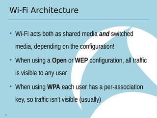 Wi-Fi Architecture
• Wi-Fi acts both as shared media and switched
media, depending on the configuration!
• When using a Open or WEP configuration, all traffic
is visible to any user
• When using WPA each user has a per-association
key, so traffic isn't visible (usually)
11
 