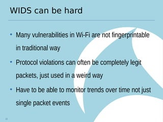 WIDS can be hard
• Many vulnerabilities in Wi-Fi are not fingerprintable
in traditional way
• Protocol violations can often be completely legit
packets, just used in a weird way
• Have to be able to monitor trends over time not just
single packet events
13
 