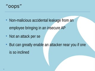 “oops”
• Non-malicious accidental leakage from an
employee bringing in an insecure AP
• Not an attack per se
• But can greatly enable an attacker near you if one
is so inclined
15
 