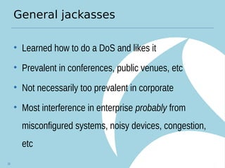 General jackasses
• Learned how to do a DoS and likes it
• Prevalent in conferences, public venues, etc
• Not necessarily too prevalent in corporate
• Most interference in enterprise probably from
misconfigured systems, noisy devices, congestion,
etc
16
 