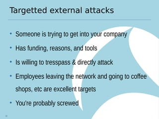 Targetted external attacks
• Someone is trying to get into your company
• Has funding, reasons, and tools
• Is willing to tresspass & directly attack
• Employees leaving the network and going to coffee
shops, etc are excellent targets
• You're probably screwed
18
 