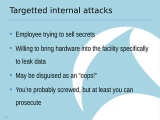 Targetted internal attacks
• Employee trying to sell secrets
• Willing to bring hardware into the facility specifically
to leak data
• May be disguised as an “oops!”
• You're probably screwed, but at least you can
prosecute
19
 