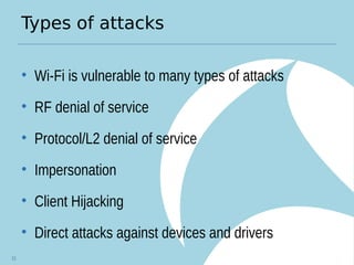 Types of attacks
• Wi-Fi is vulnerable to many types of attacks
• RF denial of service
• Protocol/L2 denial of service
• Impersonation
• Client Hijacking
• Direct attacks against devices and drivers
21
 