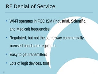 RF Denial of Service
• Wi-Fi operates in FCC ISM (Industrial, Scientific,
and Medical) frequencies
• Regulated, but not the same way commercially
licensed bands are regulated
• Easy to get transmitters
• Lots of legit devices, too!
22
 