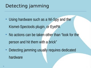 Detecting jamming
• Using hardware such as a Wi-Spy and the
Kismet-Spectools plugin, or EyePA
• No actions can be taken other than “look for the
person and hit them with a brick”
• Detecting jamming usually requires dedicated
hardware
25
 