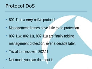Protocol DoS
• 802.11 is a very naïve protocol
• Management frames have little to no protection
• 802.11w, 802.11r, 802.11u are finally adding
management protection, over a decade later.
• Trivial to mess with 802.11
• Not much you can do about it
27
 