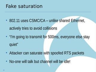 Fake saturation
• 802.11 uses CSMC/CA – unlike shared Ethernet,
actively tries to avoid collisions
• “I'm going to transmit for 500ms, everyone else stay
quiet”
• Attacker can saturate with spoofed RTS packets
• No-one will talk but channel will be idle!
28
 