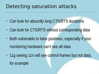 Detecting saturation attacks
• Can look for absurdly long CTS/RTS durations
• Can look for CTS/RTS without corresponding data
• Both vulnerable to false positives, especially if your
monitoring hardware can't see all data
• 11g seeing 11n will see control frames but not data,
for example
30
 