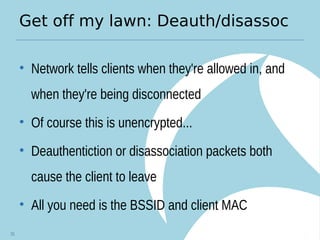 Get off my lawn: Deauth/disassoc
• Network tells clients when they're allowed in, and
when they're being disconnected
• Of course this is unencrypted...
• Deauthentiction or disassociation packets both
cause the client to leave
• All you need is the BSSID and client MAC
31
 