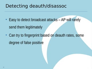 Detecting deauth/disassoc
• Easy to detect broadcast attacks – AP will rarely
send them legitimately
• Can try to fingerprint based on deauth rates, some
degree of false positive
32
 