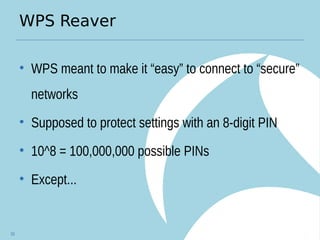 WPS Reaver
• WPS meant to make it “easy” to connect to “secure”
networks
• Supposed to protect settings with an 8-digit PIN
• 10^8 = 100,000,000 possible PINs
• Except...
33
 