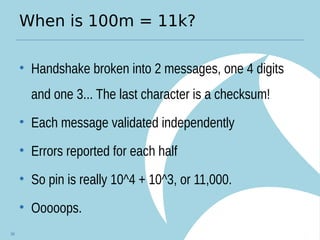When is 100m = 11k?
• Handshake broken into 2 messages, one 4 digits
and one 3... The last character is a checksum!
• Each message validated independently
• Errors reported for each half
• So pin is really 10^4 + 10^3, or 11,000.
• Ooooops.
34
 