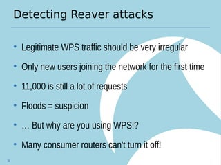 Detecting Reaver attacks
• Legitimate WPS traffic should be very irregular
• Only new users joining the network for the first time
• 11,000 is still a lot of requests
• Floods = suspicion
• … But why are you using WPS!?
• Many consumer routers can't turn it off!
36
 