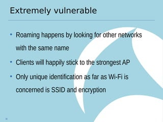 Extremely vulnerable
• Roaming happens by looking for other networks
with the same name
• Clients will happily stick to the strongest AP
• Only unique identification as far as Wi-Fi is
concerned is SSID and encryption
38
 
