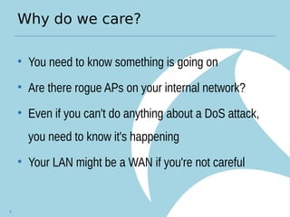 Why do we care?
• You need to know something is going on
• Are there rogue APs on your internal network?
• Even if you can't do anything about a DoS attack,
you need to know it's happening
• Your LAN might be a WAN if you're not careful
4
 