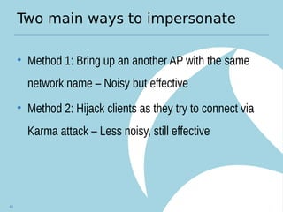 Two main ways to impersonate
• Method 1: Bring up an another AP with the same
network name – Noisy but effective
• Method 2: Hijack clients as they try to connect via
Karma attack – Less noisy, still effective
40
 