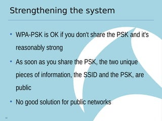 Strengthening the system
• WPA-PSK is OK if you don't share the PSK and it's
reasonably strong
• As soon as you share the PSK, the two unique
pieces of information, the SSID and the PSK, are
public
• No good solution for public networks
44
 