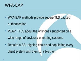 WPA-EAP
• WPA-EAP methods provide secure TLS backed
authentication
• PEAP, TTLS about the only ones supported on a
wide range of devices / operating systems
• Require a SSL signing chain and populating every
client system with them... a big pain
45
 