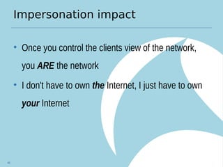 Impersonation impact
• Once you control the clients view of the network,
you ARE the network
• I don't have to own the Internet, I just have to own
your Internet
46
 