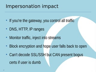 Impersonation impact
• If you're the gateway, you control all traffic
• DNS, HTTP, IP ranges
• Monitor traffic, inject into streams
• Block encryption and hope user falls back to open
• Can't decode SSL/SSH but CAN present bogus
certs if user is dumb
47
 