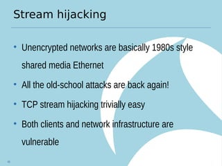 Stream hijacking
• Unencrypted networks are basically 1980s style
shared media Ethernet
• All the old-school attacks are back again!
• TCP stream hijacking trivially easy
• Both clients and network infrastructure are
vulnerable
48
 