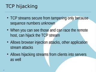 TCP hijacking
●
TCP streams secure from tampering only because
sequence numbers unknown
●
When you can see those and can race the remote
host, can hijack the TCP stream
●
Allows browser injection attacks, other application
stream attacks
●
Allows hijacking streams from clients into servers
as well
49
 