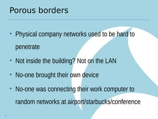 Porous borders
• Physical company networks used to be hard to
penetrate
• Not inside the building? Not on the LAN
• No-one brought their own device
• No-one was connecting their work computer to
random networks at airport/starbucks/conference
5
 