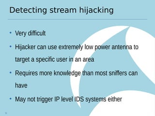 Detecting stream hijacking
• Very difficult
• Hijacker can use extremely low power antenna to
target a specific user in an area
• Requires more knowledge than most sniffers can
have
• May not trigger IP level IDS systems either
51
 