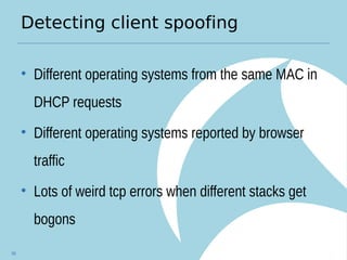 Detecting client spoofing
• Different operating systems from the same MAC in
DHCP requests
• Different operating systems reported by browser
traffic
• Lots of weird tcp errors when different stacks get
bogons
56
 