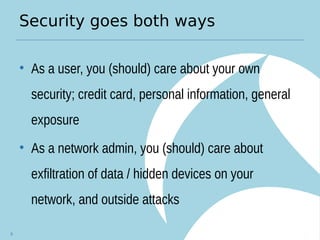 Security goes both ways
• As a user, you (should) care about your own
security; credit card, personal information, general
exposure
• As a network admin, you (should) care about
exfiltration of data / hidden devices on your
network, and outside attacks
6
 