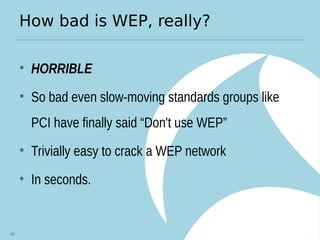 How bad is WEP, really?
• HORRIBLE
• So bad even slow-moving standards groups like
PCI have finally said “Don't use WEP”
• Trivially easy to crack a WEP network
• In seconds.
64
 