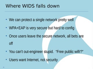 Where WIDS falls down
• We can protect a single network pretty well
• WPA+EAP is very secure but hard to config
• Once users leave the secure network, all bets are
off
• You can't out-engineer stupid. “Free public wifi!?”
• Users want Internet, not security
66
 